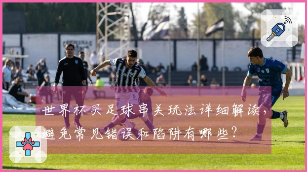 世界杯买足球串关玩法详细解读，避免常见错误和陷阱有哪些？